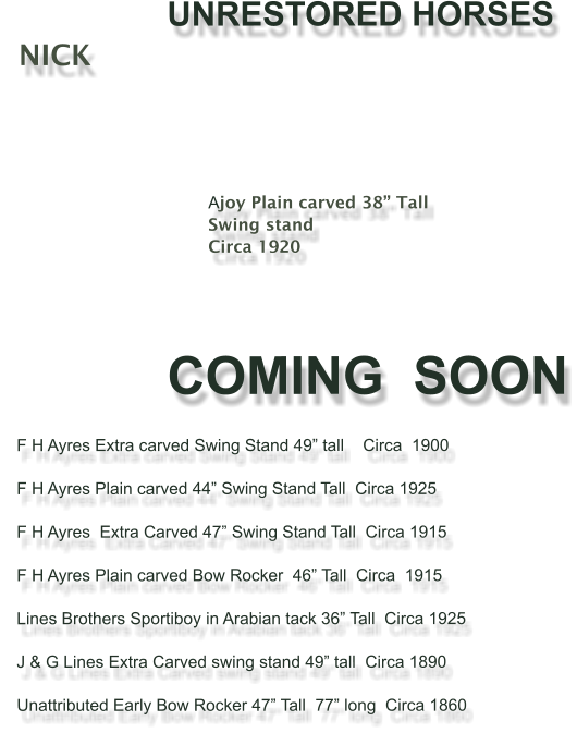 UNRESTORED HORSES    NICK                                          	Ajoy Plain carved 38 Tall Swing stand Circa 1920      COMING  SOON     F H Ayres Extra carved Swing Stand 49 tall    Circa  1900           F H Ayres Plain carved 44 Swing Stand Tall  Circa 1925     F H Ayres  Extra Carved 47 Swing Stand Tall  Circa 1915      F H Ayres Plain carved Bow Rocker  46 Tall  Circa  1915       Lines Brothers Sportiboy in Arabian tack 36 Tall  Circa 1925       J & G Lines Extra Carved swing stand 49 tall  Circa 1890       Unattributed Early Bow Rocker 47 Tall  77 long  Circa 1860