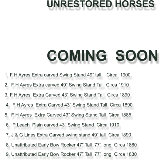 UNRESTORED HORSES                                   	     COMING  SOON     1. F H Ayres Extra carved Swing Stand 49 tall    Circa  1900           2.  F H Ayres Extra carved 49 Swing Stand Tall  Circa 1910     3. F H Ayres  Extra Carved 43 Swing Stand Tall  Circa 1890       4.  F H Ayres  Extra Carved 43 Swing Stand Tall  Circa 1890       5.  F H Ayres  Extra Carved 43 Swing Stand Tall  Circa 1885      6.  P Leach  Plain carved 43 Swing Stand  Circa 1910        7. J & G Lines Extra Carved swing stand 49 tall  Circa 1890        8. Unattributed Early Bow Rocker 47 Tall  77 long  Circa 1860      9. Unattributed Early Bow Rocker 47 Tall  77 long  Circa 1830